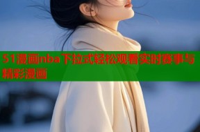 51漫画nba下拉式轻松观看实时赛事与精彩漫画