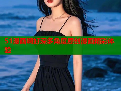 51漫画啊好深多角度原创漫画精彩体验  第1张