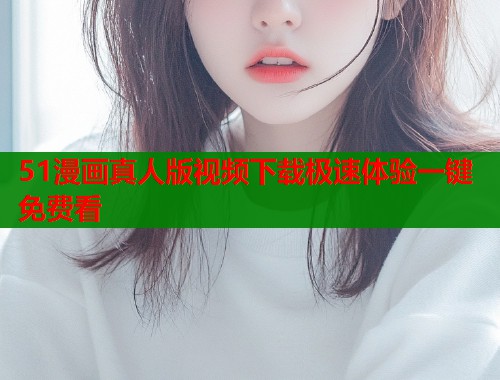 51漫画真人版视频下载极速体验一键免费看  第1张