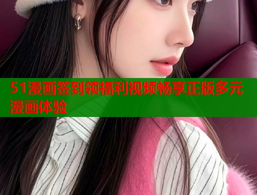51漫画签到领福利视频畅享正版多元漫画体验  第1张