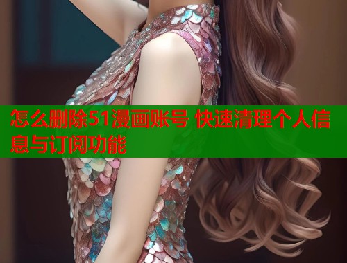 怎么删除51漫画账号 快速清理个人信息与订阅功能  第1张