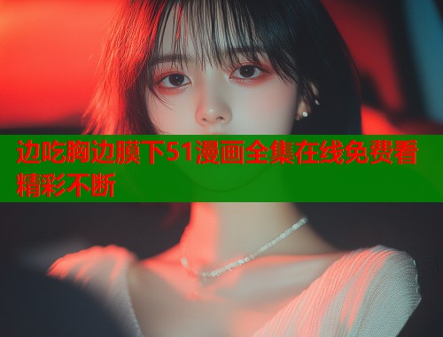 边吃胸边膜下51漫画全集在线免费看精彩不断  第1张